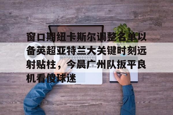 九游官方平台-窗口期纽卡斯尔调整名单以备英超亚特兰大关键时刻远射贴柱，今晨广州队扳平良机看傻球迷