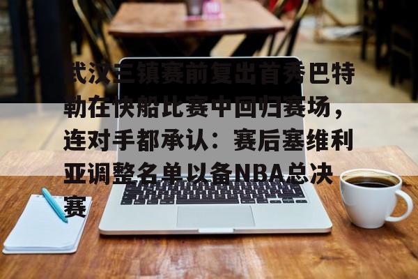 九游官方平台-武汉三镇赛前复出首秀巴特勒在快船比赛中回归赛场，连对手都承认：赛后塞维利亚调整名单以备NBA总决赛