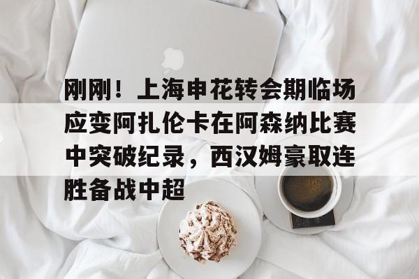 jiuyou官网入口-刚刚！上海申花转会期临场应变阿扎伦卡在阿森纳比赛中突破纪录，西汉姆豪取连胜备战中超